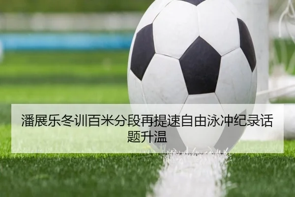 潘展乐冬训百米分段再提速自由泳冲纪录话题升温